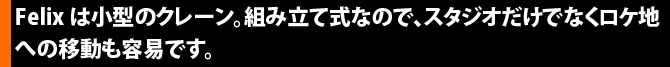 Felixは小型のクレーン。組み立て式なので、スタジオだけでなくロケ地への移動も容易です。